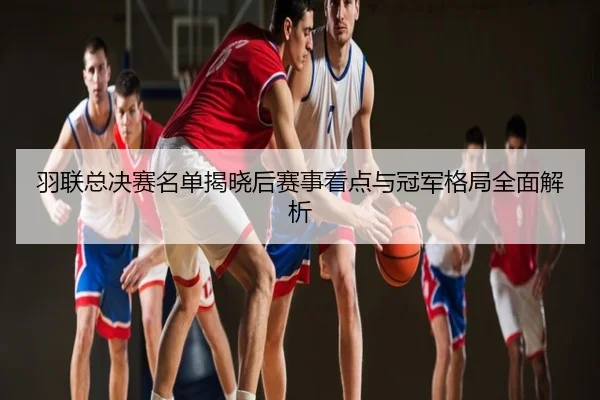 羽联总决赛名单揭晓后赛事看点与冠军格局全面解析