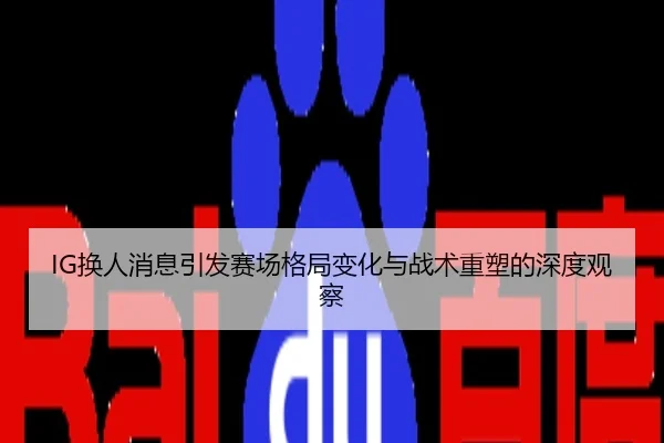 IG换人消息引发赛场格局变化与战术重塑的深度观察