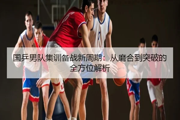 国乒男队集训备战新周期：从磨合到突破的全方位解析