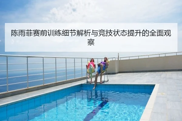陈雨菲赛前训练细节解析与竞技状态提升的全面观察