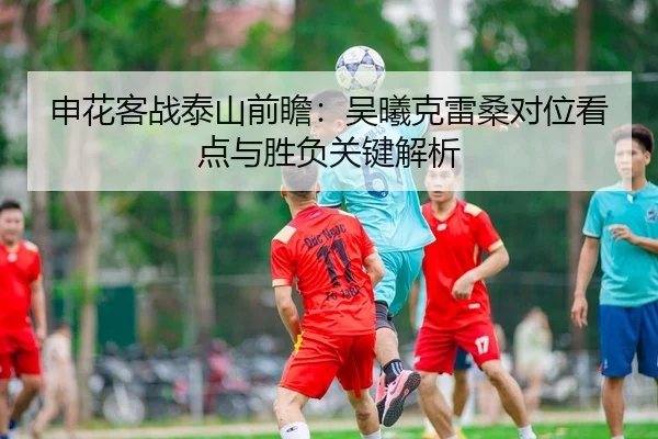 申花客战泰山前瞻：吴曦克雷桑对位看点与胜负关键解析