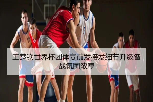 王楚钦世界杯团体赛前发接发细节升级备战氛围浓厚