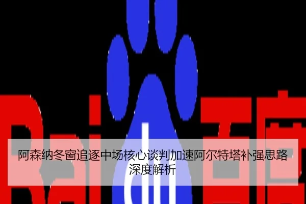 阿森纳冬窗追逐中场核心谈判加速阿尔特塔补强思路深度解析