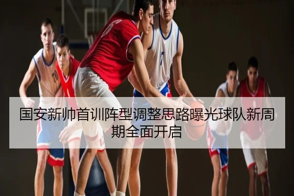 国安新帅首训阵型调整思路曝光球队新周期全面开启