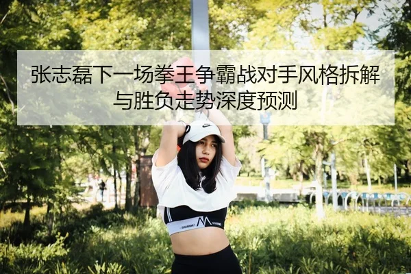 张志磊下一场拳王争霸战对手风格拆解与胜负走势深度预测