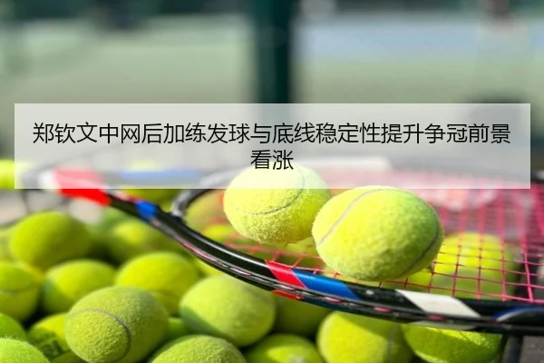 郑钦文中网后加练发球与底线稳定性提升争冠前景看涨